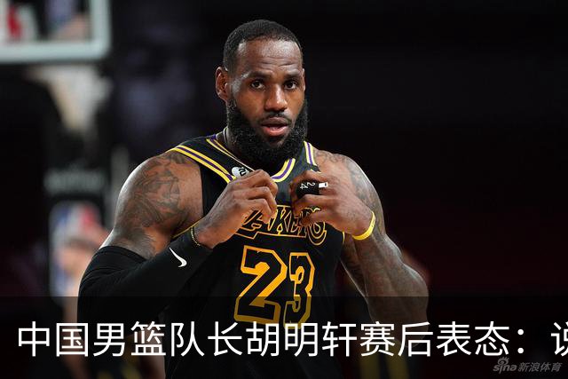 中国男篮队长胡明轩赛后表态：说白了，我们没对方敢拼